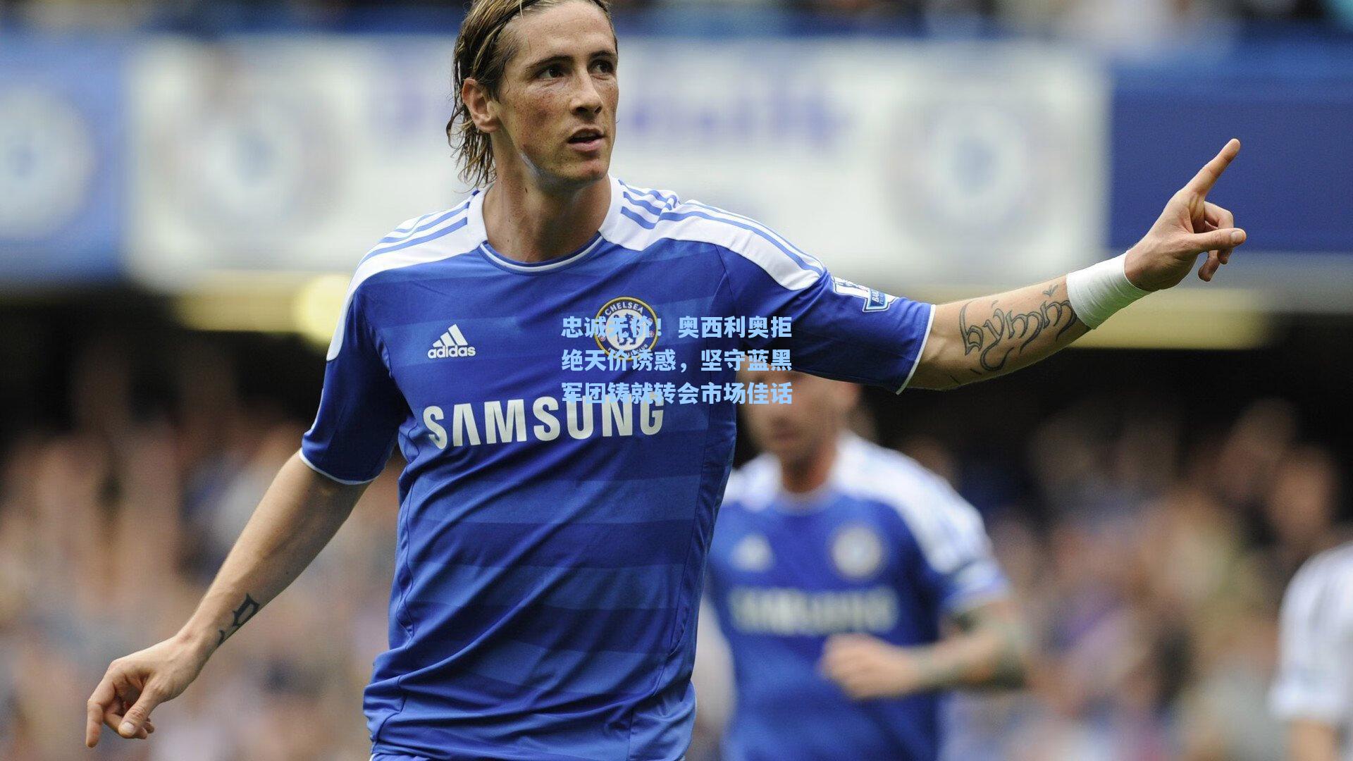 忠诚无价！奥西利奥拒绝天价诱惑，坚守蓝黑军团铸就转会市场佳话