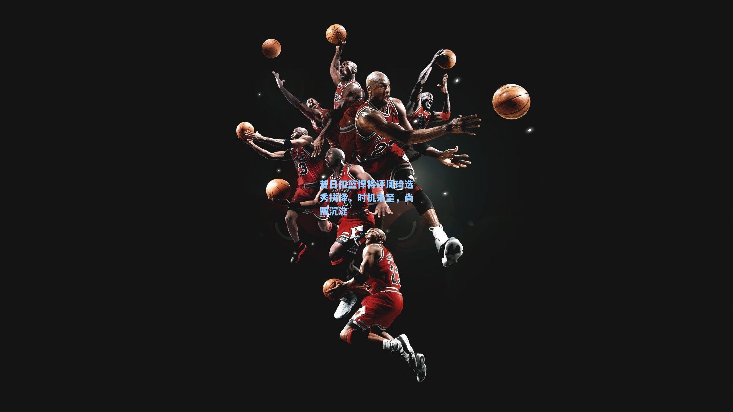 昔日扣篮悍将评周琦选秀抉择，时机未至，尚需沉淀